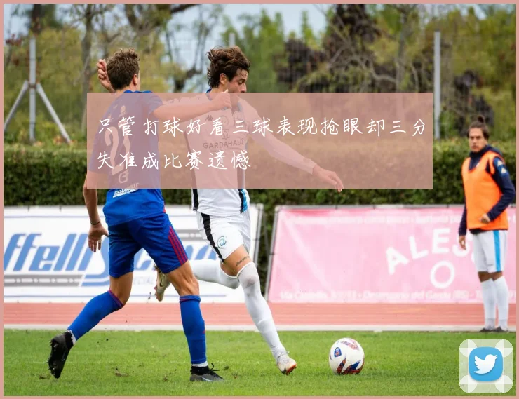 只管打球好看三球表现抢眼却三分失准成比赛遗憾