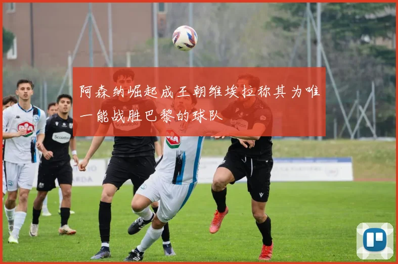 阿森纳崛起成王朝维埃拉称其为唯一能战胜巴黎的球队