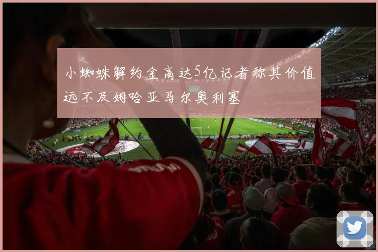 小蜘蛛解约金高达5亿记者称其价值远不及姆哈亚马尔奥利塞
