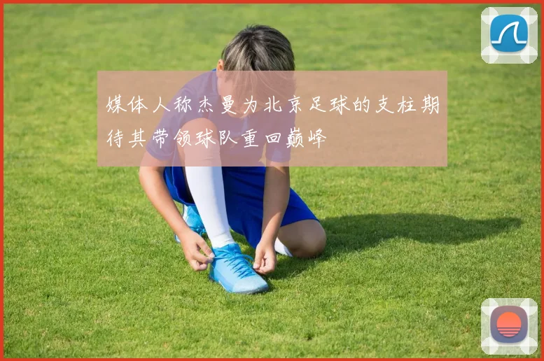 媒体人称杰曼为北京足球的支柱期待其带领球队重回巅峰