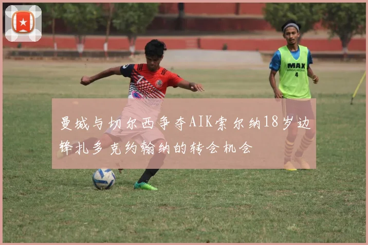 曼城与切尔西争夺AIK索尔纳18岁边锋扎多克约翰纳的转会机会