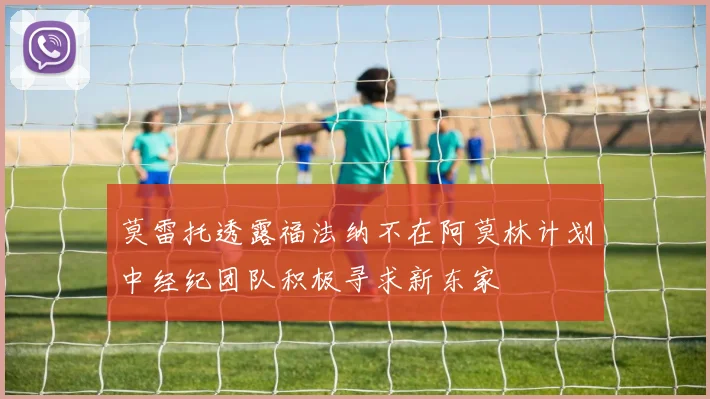 莫雷托透露福法纳不在阿莫林计划中经纪团队积极寻求新东家