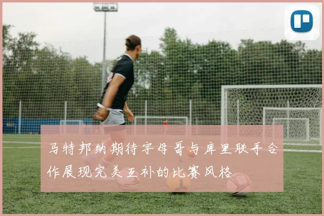 马特邦纳期待字母哥与库里联手合作展现完美互补的比赛风格