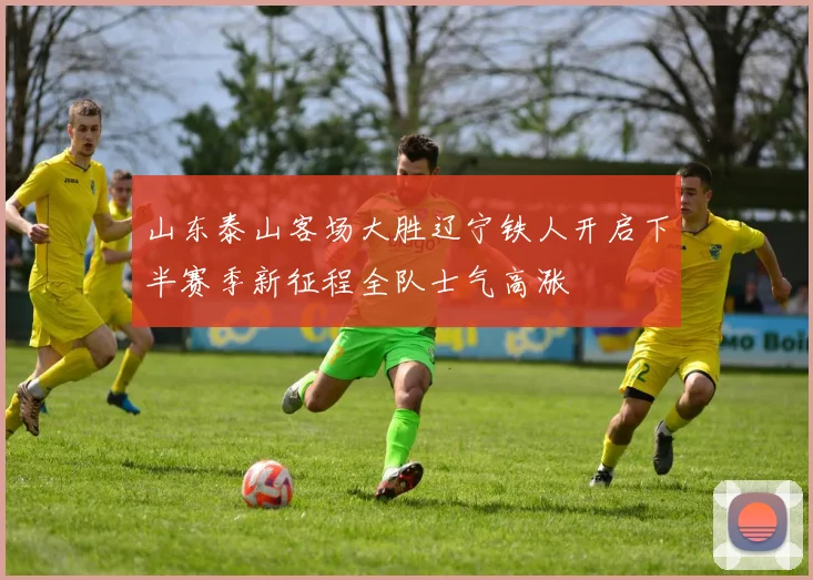 山东泰山客场大胜辽宁铁人开启下半赛季新征程全队士气高涨