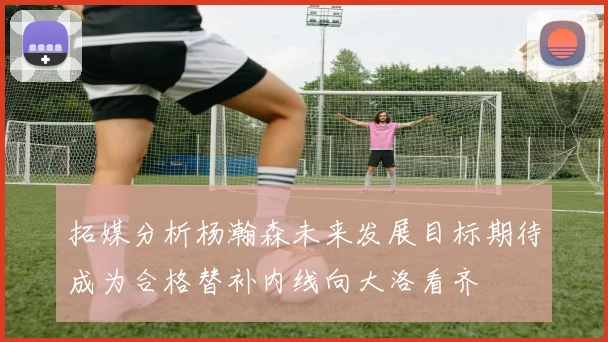 拓媒分析杨瀚森未来发展目标期待成为合格替补内线向大洛看齐