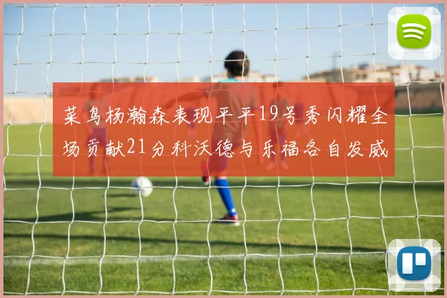 菜鸟杨瀚森表现平平19号秀闪耀全场贡献21分科沃德与乐福各自发威