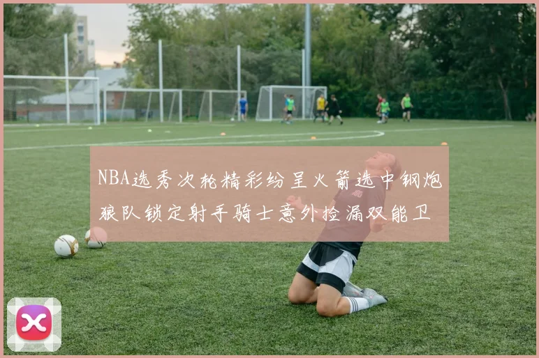 NBA选秀次轮精彩纷呈火箭选中钢炮狼队锁定射手骑士意外捡漏双能卫