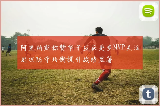 阿里纳斯称赞华子应获更多MVP关注进攻防守均衡提升战绩显著