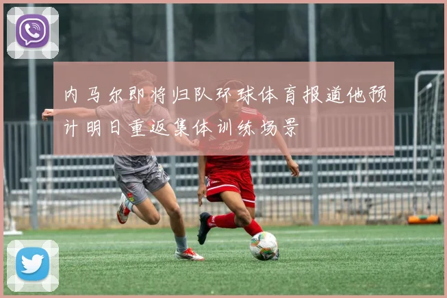 内马尔即将归队环球体育报道他预计明日重返集体训练场景