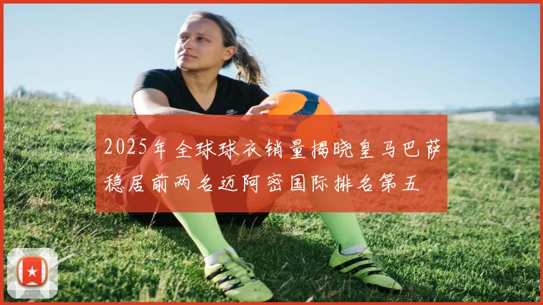 2025年全球球衣销量揭晓皇马巴萨稳居前两名迈阿密国际排名第五