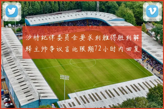 沙特纪律委员会要求利雅得胜利解释主帅争议言论限期72小时内回复