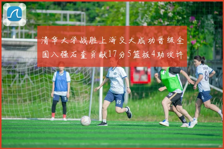 清华大学战胜上海交大成功晋级全国八强石奎贡献17分5篮板4助攻许熙桐斩获16分7篮板